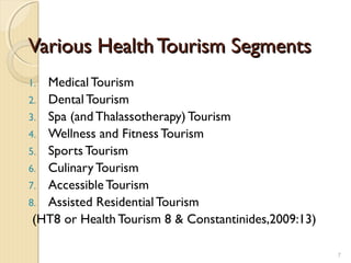 Various HealthTourism SegmentsVarious HealthTourism Segments
1. Medical Tourism
2. Dental Tourism
3. Spa (and Thalassotherapy) Tourism
4. Wellness and Fitness Tourism
5. Sports Tourism
6. Culinary Tourism
7. Accessible Tourism
8. Assisted Residential Tourism
(HT8 or Health Tourism 8 & Constantinides,2009:13)
7
 
