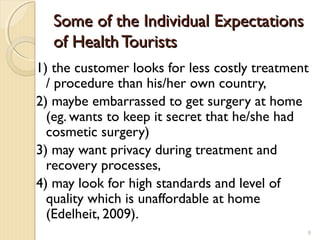 SomeSome ooff tthehe IIndividual Expectationsndividual Expectations
of Health Touristsof Health Tourists
1) the customer looks for less costly treatment
/ procedure than his/her own country,
2) maybe embarrassed to get surgery at home
(eg. wants to keep it secret that he/she had
cosmetic surgery)
3) may want privacy during treatment and
recovery processes,
4) may look for high standards and level of
quality which is unaffordable at home
(Edelheit, 2009).
8
 