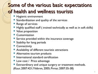 Some of the variousSome of the various basic expectationsbasic expectations
ofof health and wellness touristshealth and wellness tourists
 Hygienic environment
 Standardization and quality of the services
 Range of services
 Highly qualified staff ( trained technically as well as in soft skills)
 Value proposition
 Customization
 Service provided within the insurance coverage
 Stability for long periods
 Connectivity
 Availability of different touristic attractions
 Alternative tourism products
 International standard certification
 Low cost / Price advantage
 Extraordinary and unique surgery or treatment methods.
(Kaur, 2007:421;Yıldırım, 2005; Pırnar, 2007:35-38)
9
 