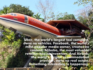 Uber, the world’s largest taxi company,
owns no vehicles. Facebook, the world’s
most popular media owner, creates no
content. Alibaba, the most valuable
retailer, has no inventory. And Airbnb,
the world’s largest accommodation
provider, owns no real estate.
Something interesting is happening.
 