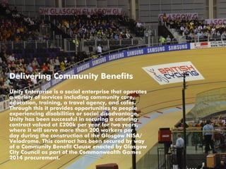 Delivering Community Benefits
Unity Enterprise is a social enterprise that operates
a variety of services including community care,
education, training, a travel agency, and cafes.
Through this it provides opportunities to people
experiencing disabilities or social disadvantage.
Unity has been successful in securing a catering
contract valued at £200k per year for two years,
where it will serve more than 200 workers per
day during the construction of the Glasgow NISA/
Velodrome. This contract has been secured by way
of a Community Benefit Clause enacted by Glasgow
City Council as part of the Commonwealth Games
2014 procurement.
 