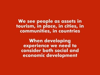 We see people as assets in
tourism, in place, in cities, in
communities, in countries
When developing
experience we need to
consider both social and
economic development
 