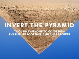 INVERT THE PYRAMID
TOOL UP EVERYONE TO CO-DESIGN
THE FUTURE TOGETHER AND SHARE POWER
 