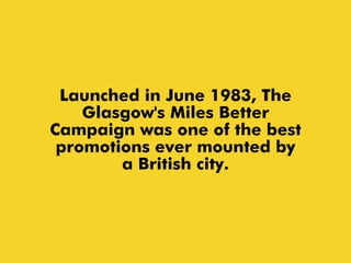 Launched in June 1983, The
Glasgow's Miles Better
Campaign was one of the best
promotions ever mounted by
a British city.
 