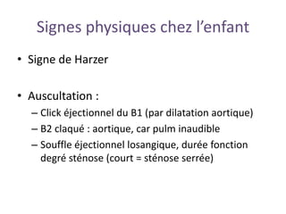 Signes physiques chez l’enfant
• Signe de Harzer
• Auscultation :
– Click éjectionnel du B1 (par dilatation aortique)
– B2 claqué : aortique, car pulm inaudible
– Souffle éjectionnel losangique, durée fonction
degré sténose (court = sténose serrée)
 