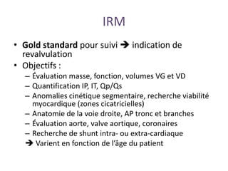 IRM
• Gold standard pour suivi  indication de
revalvulation
• Objectifs :
– Évaluation masse, fonction, volumes VG et VD
– Quantification IP, IT, Qp/Qs
– Anomalies cinétique segmentaire, recherche viabilité
myocardique (zones cicatricielles)
– Anatomie de la voie droite, AP tronc et branches
– Évaluation aorte, valve aortique, coronaires
– Recherche de shunt intra- ou extra-cardiaque
 Varient en fonction de l’âge du patient
 