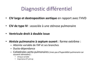 Diagnostic différentiel
• CIV large et dextroposition aortique en rapport avec l’HVD
• CIV de type IV : associée à une sténose pulmonaire
• Ventricule droit à double issue
• Atrésie pulmonaire à septum ouvert : forme extrême :
– Atteinte variable de l’AP et ses branches
– Ducto-dépendance
– Collatérales aorto-pulmonaires (mais pas d’hyperdébit pulmonaire car
souvent sténosées) :
• clinique variable
• Importance KT pré-op
 