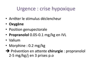 Urgence : crise hypoxique
• Arrêter le stimulus déclencheur
• Oxygène
• Position genupectorale
• Propranolol 0.05-0.1 mg/kg en IVL
• Valium
• Morphine : 0.2 mg/kg
 Prévention en attente chirurgie : propranolol
2-5 mg/kg/j en 3 prises p.o
 