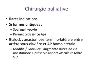 Chirurgie palliative
• Rares indications
• Si formes critiques :
– Soulage hypoxie
– Permet croissance Aps
• Blalock : anastomose termino-latérale entre
artère sous-clavière et AP homolatérale
– Modifié / Gore-Tex : augmente durée de vie
anastomose + préserve apport vasculaire Mbre
sup
 