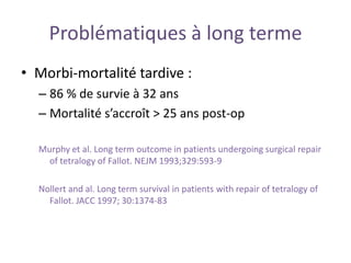 Problématiques à long terme
• Morbi-mortalité tardive :
– 86 % de survie à 32 ans
– Mortalité s’accroît > 25 ans post-op
Murphy et al. Long term outcome in patients undergoing surgical repair
of tetralogy of Fallot. NEJM 1993;329:593-9
Nollert and al. Long term survival in patients with repair of tetralogy of
Fallot. JACC 1997; 30:1374-83
 