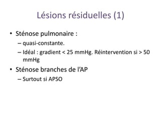 Lésions résiduelles (1)
• Sténose pulmonaire :
– quasi-constante.
– Idéal : gradient < 25 mmHg. Réintervention si > 50
mmHg
• Sténose branches de l’AP
– Surtout si APSO
 
