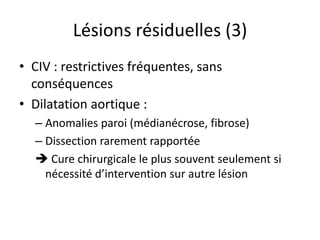 Lésions résiduelles (3)
• CIV : restrictives fréquentes, sans
conséquences
• Dilatation aortique :
– Anomalies paroi (médianécrose, fibrose)
– Dissection rarement rapportée
 Cure chirurgicale le plus souvent seulement si
nécessité d’intervention sur autre lésion
 