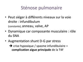 Sténose pulmonaire
• Peut siéger à différents niveaux sur la voie
droite : infundibulum
(constante), anneau, valve, AP
• Dynamique car composante musculaire : rôle
du SNA
• Augmentation shunt D-G par stress
 crise hypoxique / spasme infundibulaire =
complication aigue principale de la T4F
 