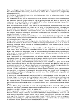 Now, from this point of view, the sector‐by‐sector results are positive in all sectors, including those which 
had suffered some difficulties last year, such as waste, for instance. And we will obviously be going over the 
performance later on. 
We also had an excellent performance in the water business, and I think we had a record result in the gas 
business in our Q1 performance. 
We also have to take into account an extraordinary results stemming from the IAS criteria stemming from 
the  AcegasAps  operation.  And  in  comparing  the  net  assets  of  Acegas  and  what  we  did  during  the 
negotiation,  we  have  this  further  variation  equal  to  €73.8  million.  It's  an  extraordinary  income  which 
enriches the results obtained from pre‐tax profit down. 
From the commercial side of things, I think both of the liberalized sectors, both on the energy and in the 
special‐waste business, we performed well and we'll be seeing the figures later on. And to this, I'd also like 
to add a further element concerning the cost performances. We paid close attention to this item simply in 
terms of the decline in the trading activities which we had, which obviously had an impact on the price of 
raw materials, but also to underline the commitment that we had on cost cutting and the controlling cost 
that we'll continue in the months ahead. 
As  far  as  investments  are  concerned,  even  here  we  paid  a  close  attention  to  our  targets.  We  had  €54 
million invested in the quarter, including the Acegas amount which is equal to some €10 million, compared 
to €71 million of the first quarter last year. 
Finally, another piece of good news is that generation of cash allowed us to reduce the financial debt. And 
therefore, the amount of the net financial position is according to expectations also as far as Acegas is 
concerned. Therefore, even in this  case, we summed  positive results to  the growth of  the  net financial 
position following the merger. 
Then on the left‐hand side of the slide, we also wanted to underline the performances over the past five 
years without taking into account the extraordinary income we had, just to show the earnings per share 
growth over the past five years. As you know, we had made a commitment with the latest business plan 
when we said we wanted to take this element into close account to have an annual growth that wouldn't 
be  below 5% on a yearly basis. 
Now, if we consider what happened over the past two years, we have an average growth rate which is 
highly above the one we had promised. And I simply wanted to underline this element, because it is a way 
of adding further soundness to the forecast that we had given you some time ago. 
Moving on to page two, without taking into account the pro forma basis for 2012, going into the 2013 
figures alone, as you can see, the Hera plus Acegas revenues increased 6%. Now, were we to also take into 
account the Acegas effect for 2012, the equivalent of revenues would be reduced, which goes back to the 
issue already mentioned, which is connected to the lower energy trading activities. 
As far as EBITDA is concerned, we had a significant growth, which was both due to the Acegas operation 
and also due to the results that Hera standalone was able to achieve. And also due to the trading effects I 
mentioned, you'll see how we had a significant growth in terms of the EBITDA margin compared to last 
year, we're almost at 19%. 
In terms of EBIT, things went well with the contributions that I underlined a few minutes ago. And as far as 
financial  charges  are  concerned,  we  have  had  a  trend  with  roughly  €1  million  reduction  as  far  as  Hera 
standalone is concerned, whereas the difference between last year and this year is brought about due to 
the  adding  up  of  the  financial  charges  referring  to  Acegas.  I  already  mentioned  the  €73.8  million  of 
extraordinary income, which works about a pre‐tax profit equal to €221.4 million, which is a highly relevant  
figure. 
In terms of taxes, things went well as far as the fully integrated perimeter is concerned. And they would 
have gone even better compared to last year even had we normalized 2012, because for 2013 we would 
have been around 41% instead of the 42% we had last year. 
On this page, just to make the comparison easier, we also wanted to include the pro forma basis of the 
financial statement and you can see the effects it would have had – the positive effects it would have had 
on all levels of the financial statement and the size, the amount that these items would have had. Moving 
on to page three, the summary of the things we said in terms of EBITDA is illustrated in the top‐left graph. 
We've seen that EBITDA grew by €15 million for the Hera part and it grew €41.9 million for Acegas in terms 
of growth and in terms of the contribution made by Acegas standalone. 
 