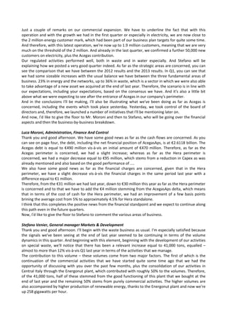 Just  a  couple  of  remarks  on  our  commercial  expansion.  We  have  to  underline  the  fact  that  with  this 
operation and with the growth we had in the first quarter or especially in electricity, we are now close to 
the 2 million energy customer mark, which had been part of our business plan targets for quite some time. 
And therefore, with this latest operation, we're now up to 1.9 million customers, meaning that we are very 
much on the threshold of the 2 million. And already in the last quarter, we confirmed a further 50,000 new 
customers on electricity, plus the Acegas contribution. 
Our  regulated  activities  performed  well,  both  in  waste  and  in  water  especially.  And  Stefano  will  be 
explaining how we posted a very good quarter indeed. As far as the strategic areas are concerned, you can 
see the comparison that we have between the 2012 results and the 2013 results. In Q1, you can see that 
we had some sizeable increases with the usual balance we have between the three fundamental areas of 
business. 23% in energy and the networks, up to 36% in waste, which is a sector in which we were also able 
to take advantage of a new asset we acquired at the end of last year. Therefore, the scenario is in line with 
our expectations, including your expectations, based on the consensus we have. And it's also a little bit 
above what we were expecting to see after the entrance of Acegas in our company's perimeter. 
And  in  the  conclusions  I'll  be  making,  I'll  also  be  illustrating  what  we've  been  doing  as  far  as  Acegas  is 
concerned, including the events which took place yesterday. Yesterday, we took control of the board of 
directors and, therefore, we launched a number of initiatives that I'll be mentioning later on. 
And now, I'd like to give the floor to Mr. Moroni and then to Stefano, who will be going over the financial 
aspects and then the business‐by‐business breakdown. 
 
Luca Moroni, Administration, Finance And Control 
Thank you and good afternoon. We have some good news as far as the cash flows are concerned. As you 
can see on page four, the debt, including the net financial position of AcegasAps, is at €2.6118 billion. The 
Acegas debt is equal to €490 million vis‐à‐vis an initial amount of €470 million. Therefore, as far as the 
Acegas  perimeter  is  concerned,  we  had  a  slight  increase;  whereas  as  far  as  the  Hera  perimeter  is 
concerned, we had a major decrease equal to €95 million, which stems from a reduction in Capex as was 
already mentioned and also based on the good performance of .... 
We  also  have  some  good  news  as  far  as  the  financial  charges  are  concerned,  given  that  in  the  Hera 
perimeter,  we  have  a  slight  decrease  vis‐à‐vis  the  financial  charges  in  the  same  period  last  year  with  a 
difference equal to €1 million. 
Therefore, from the €31 million we had last year, down to €30 million this year as far as the Hera perimeter 
is concerned and to that we have to add the €4 million stemming from the AcegasAps delta, which means 
that in terms of the cost of cash for the Hera perimeter, we had an improvement of a few basis points 
brining the average cost from 5% to approximately 4.5% for Hera standalone. 
I think that this completes the positive news from the financial standpoint and we expect to continue along 
this path even in the future quarters. 
Now, I'd like to give the floor to Stefano to comment the various areas of business. 
 
Stefano Venier, General manager Markets & Development 
Thank you and good afternoon. I'll begin with the waste business as usual. I'm especially satisfied because 
the  signals  we've  been  seeing  at  the  end  of  last  year  seemed  to  be  continuing  in  terms  of  the  volume 
dynamics in this quarter. And beginning with this element, beginning with the development of our activities 
on  special  waste,  we'll  notice  that  there  has  been  a  relevant  increase  equal  to  41,000  tons,  equalled  – 
almost to more than 12% vis‐à‐vis Q1 last year in terms of the activities that we manage. 
The contribution to this volume – these volumes come from two major factors. The first of which is the 
continuation  of  the  commercial  activities  that  we  have  started  quite  some  time  ago  that  we  had  the 
opportunity of discussing with you over the past few months, plus the consolidation of our activities in 
Central Italy through the Energonut plant, which contributed with roughly 50% to the volumes. Therefore, 
of the 41,000 tons, half of these stemmed from the good functioning of this plant that we bought at the 
end of last year and the remaining 50% stems from purely commercial activities. The higher volumes are 
also accompanied by higher production of renewable energy, thanks to the Energonut plant and now we're 
up 258 gigawatts per hour. 
 