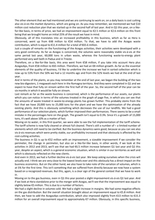 The other element that we had mentioned and we are continuing to work on, on a daily basis is cost cutting 
also vis‐à‐vis the market dynamics, which are going on. As you may remember, we mentioned we had $10 
million cost reduction plan that we started up in the second half of last year. And in Q1 this year, on a like‐
for‐like basis, in terms of price, we had an improvement equal to €2.5 million or €2.6 million on this front 
being that we brought home an initial 25% of the result we have in mind. 
Obviously,  all  of  this  translates  into  an  increased  profitability  in  this  business,  which  as  far  as  Hera  is 
concerned,  went  up  from  €48  million  to  €54  million.  To  that,  we  have  to  add  the  Acegas  waste 
contribution, which is equal to €11.4 million for a total of €65.6 million. 
Just a couple of remarks on the functioning of the Acegas activities, their activities were developed with a 
very good continuity. As far as Acegas is concerned, the volumes were reasonably stable vis‐à‐vis at the 
same  period  last  year,  60,000  tons  in  urban  waste,  whereas  the  functioning  waste‐to‐energy  plant 
performed very well both in Padua and in Trieste. 
Therefore,  on  a  like‐for‐like  basis,  this  area  went  from  €58  million,  if  you  take  into  account  Hera  plus 
AcegasAps, from €58 million to €65 million. Therefore, we had an €8 million growth. As far as the essential 
elements of the quality of business, I'd like to underline the increase we had in sorted collection which is 
now up to 53% from the 50% we had a 12 months ago and from the 52% levels we had at the end of last 
year. 
And in terms of the plants, as you may remember at the end of last year, we began the building of the two 
new bio‐digesters, 1 megawatt each here in the Romagna territory. And they were completed in Q1 and we 
expect to have that fully on stream within the first half of the year. So, the second half of the year can be 
six months in which it would be fully on stream. 
Last remark as far as the waste business is concerned, which is the performance of our assets, our plants 
which you can notice in terms of the volumes treated in the graph of page five, in which you can see that 
the amounts of waste treated in waste‐to‐energy plants has grown further. This probably stems from the 
fact that we have 20,000 tons to 25,000 tons for the plant and we have the optimization of the already 
existing plants. And this is obviously something which decreases the use of our landfills. We had a good 
performance of our selection plants, which further improved their performances. There seems to be a small 
mistake in the percentages here on the graph. The growth isn't equal to 0.3%. Since it's a growth of 15,000 
tons, it's well above 10% as a matter of fact. 
Moving on to water, in this first quarter, we were able to see the full implementation of the tariff scheme. 
The tariff scheme is now fully cleared or almost full cleared. There's still a number of – a limited number of 
elements which still need to be clarified. But the business dynamics were good, because as you can see also 
vis‐à‐vis revenues which were pretty stable, our profitability increased and that obviously is affected by the 
cost‐cutting activities. 
The business in Q1 is up to €52 million with an improvement, a sizeable improvement if we consider the 
perimeter,  the  change  in  perimeter,  but  also  on  a  like‐for‐like  basis,  in  other  words,  if  we  look  at  the 
activities in 2012 and 2013, we'll see that we had €6.5 million increase between Q1 last year and Q1 this 
year, despite an aspect, which is a general economic situation, which is similar in our territories as well and 
which is obviously reflected on the new clients. 
And even in 2013, we had a further decline vis‐à‐vis last year. We keep asking ourselves when the crisis will 
actually end. I think we are very close to the lowest levels ever and this obviously has a direct impact on the 
business economics. But on the other hand, we also have to take note of the variation of volumes, which is 
at 5% for the first time. This isn't something that we suffered from directly because we now have a system 
based on a recognized revenues. But this, again, is a clear sign of the general context that we have to work 
in. 
Moving on to the gas business, even in Q1 this year posted a slight improvement vis‐à‐vis Q1 last year. And 
if we look at Hera standalone prior to the merger with Acegas, we'll see that the improvement was equal to 
slightly below €5 million. This is due to a number of factors. 
We had a slight decline in volumes sold. We had a slight increase in margins. We had some negative effects 
on the gas distribution. But the overall situation brought about an improvement equal to €5.8 million. And 
then, we have to add the AcegasAps contribution, which also improved slightly from €13 million to €15.3 
million for an overall improvement equal to approximately €7 million. Obviously, in this specific business, 
 