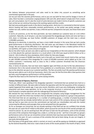 the  balance  between  procurement  and  sales  need  to  be  taken  into  account  as  something  we've 
commented a great deal in the past. 
Let me just note the volumes performances, and as you can see both for Hera and for Acegas in terms of 
sales, there has been a contraction ranging between 10% and 13%, which doesn't simply stem from a lower 
per unit consumption, but it's also the result of some decisions we made in terms of specific customers we 
had, so that we can continue focusing on the working capital and then credits. 
We had some pretty good results in the district heating sector. And since it is connected to thermal season, 
district  heating  had  some  reasonably  constant  performances,  as  the  winter  was  pretty  average.  It  was 
neither too cold, neither too warmer, it was a little bit warmer compared to last year, but those levels were 
stable. 
In terms of customers, as for the Hera perimeter, we have stabilized our customer base at 1.115 million 
customers. Naturally, as of January 1, we also incorporated the AcegasAps gas clients and since we have a 
51%  share  in  EstEnergy,  we  have  further  110,000  customers  of  Acegas  and  the  total  now  is  almost 
1,250,000 customers. 
Moving on to electricity, in electricity, we have a more stable situation in the sense that we had a pretty 
good performance in electricity distribution.  We had some ups and downs in the liberalized market for 
energy. We are aware of the difficulties in the upstream. Even though we have a modest portion of this in 
our portfolio, still it gives us some amount of signals. 
But on the other hand, we were also able to optimize our marginalities on the end customer, which allowed 
us to fully absorb the upstream dynamics in a result which in Q1 2013 was equal to €24.9 million so for a 
total of – €21.4 million for Hera standalone, €24.9 million for Hera plus Acegas. 
We've had an increase of 50,000 new clients, just in line with our recent track record. And to that, we have 
to add 120,000 customers from AcegasAps for a total of 670,000 customers which added up to the 1.25 
million  customers  I  mentioned,  lead  us  close  to  the  2  million  customer  threshold  that  the  Chairman 
mentioned earlier on. 
Also, in terms of volumes, here we have some negative signs and these are due to the two phenomena I 
mentioned. One is the overall context that Terna publishes on a monthly basis. And the other is obviously 
due to the attention we pay to our customer portfolio. The fees are pretty much the positive performances 
that we were able to see in all of our businesses. And in this case, for the first time after a few quarters that 
we had a very homogenous performance in all the portfolio. 
I'll give the floor back to the Chairman for some closing remarks. 
 
Tomaso Tommasi di Vignano, Chairman 
Thank you. When I was speaking of the AcegasAps operation I mentioned that we worked very hard on a 
number of different levels. We were able to finalize the operation with the full acquisition of the company's 
capital happened three weeks ago. It was very recent, therefore, and it was very challenging, including the 
acquisition and share swap operation. As far as the corporate structure is concerned, just yesterday we  
have finalized a complex operation with the redesigning of the board of directors. 
We elected the new members and we also reorganized the company using Acegas management for the 
most part, but with the initial new members that we decided to bring on board as a group in key positions. 
The third level that we are operating in is a number of working groups, a number of project‐by‐project 
working groups that we already started before we even took control of the company, because we thought 
that we had to save time vis‐à‐vis the commitment we had with our shareholders and with the market 
concerning the efficiency and synergies that can be extracted from the operation. 
As far as synergies are concerned, we are already working in that field and we are confident that already 
this year we can reach the €7 million to €8 million, which account for one‐fourth of the overall synergies we 
intend to extract. So, we are working hard. We will have to look into the perimeters, some of the activities 
and some of the companies that Acegas has a stake in, so that we can be – we'll be in line with our group's 
performances and so that we can streamline certain elements that may have even blocked some of Acegas' 
progresses in the past. It's just a summary of the activities that we've been doing. As you can imagine, it 
was quite demanding work. 
One final piece of the good news, which is normal, on June 6, we will be paying our dividends as approved 
by the General Assembly. And since I took a look at some of the results posted in the month of April, I think 
 