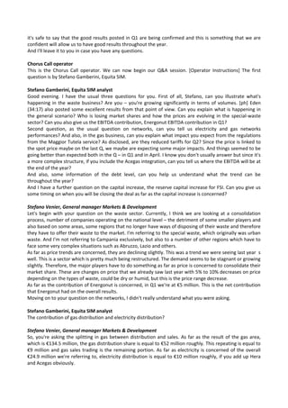 it's safe to say that the good results posted in Q1 are being confirmed and this is something that we are 
confident will allow us to have good results throughout the year. 
And I'll leave it to you in case you have any questions. 
 
Chorus Call operator 
This  is  the  Chorus  Call  operator.  We  can  now  begin  our  Q&A  session.  [Operator  Instructions]  The  first 
question is by Stefano Gamberini, Equita SIM. 
 
Stefano Gamberini, Equita SIM analyst 
Good  evening.  I  have  the  usual  three  questions  for  you.  First  of  all,  Stefano,  can  you  illustrate  what's 
happening in the waste business? Are you – you're growing significantly in terms of volumes. [ph] Eden 
(34:17) also posted some excellent results from that point of view. Can you explain what is happening in 
the general scenario? Who is losing market shares and how the prices are evolving in the special‐waste 
sector? Can you also give us the EBITDA contribution, Energonut EBITDA contribution in Q1? 
Second  question,  as  the  usual  question  on  networks,  can  you  tell  us  electricity  and  gas  networks 
performances? And also, in the gas business, can you explain what impact you expect from the regulations 
from the Maggior Tutela service? As disclosed, are they reduced tariffs for Q2? Since the price is linked to 
the spot price maybe on the last Q, we maybe are expecting some major impacts. And things seemed to be 
going better than expected both in the Q – in Q1 and in April. I know you don't usually answer but since it's 
a more complex structure, if you include the Acegas integration, can you tell us where the EBITDA will be at 
the end of the year? 
And  also,  some  information  of  the  debt  level,  can  you  help  us  understand  what  the  trend  can  be 
throughout the year? 
And I have a further question on the capital increase, the reserve capital increase for FSI. Can you give us 
some timing on when you will be closing the deal as far as the capital increase is concerned? 
 
Stefano Venier, General manager Markets & Development 
Let's begin with your question on the waste sector. Currently, I think we are looking at a consolidation 
process, number of companies operating on the national level – the detriment of some smaller players and 
also based on some areas, some regions that no longer have ways of disposing of their waste and therefore 
they have to offer their waste to the market. I'm referring to the special waste, which originally was urban 
waste. And I'm not referring to Campania exclusively, but also to a number of other regions which have to 
face some very complex situations such as Abruzzo, Lazio and others. 
As far as price trends are concerned, they are declining slightly. This was a trend we were seeing last year  s 
well. This is a sector which is pretty much being restructured. The demand seems to be stagnant or growing 
slightly. Therefore, the major players have to do something as far as price is concerned to consolidate their 
market share. These are changes on price that we already saw last year with 5% to 10% decreases on price 
depending on the types of waste, could be dry or humid, but this is the price range decrease. 
As far as the contribution of Energonut is concerned, in Q1 we're at €5 million. This is the net contribution 
that Energonut had on the overall results. 
Moving on to your question on the networks, I didn't really understand what you were asking. 
 
Stefano Gamberini, Equita SIM analyst 
The contribution of gas distribution and electricity distribution? 
 
Stefano Venier, General manager Markets & Development 
So, you're asking the splitting in gas between distribution and sales. As far as the result of the gas area, 
which is €134.5 million, the gas distribution share is equal to €52 million roughly. This repeating is equal to 
€9 million and gas sales trading is the remaining portion. As far as electricity is concerned of the overall 
€24.9 million we're referring to, electricity distribution is equal to €10 million roughly, if you add up Hera 
and Acegas obviously. 
 