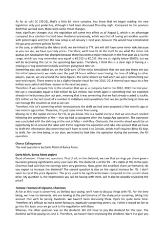 As  far  as  [ph]  CC  (39:22),  that's  a  little  bit  more  complex.  You  know  that  we  began  reading  the  new 
legislation only just yesterday, although it had been discussed Thursday night. Compared to the previous 
draft that we had seen, there were some minor changes. 
Now, significant changes that this regulation will come into effect as of August 1, which is an advantage 
compared to a solution that had been illustrated previously, which was that of having yet another quarter 
with percentages and then the new setup as of January 1 next year, because this would have complicated 
the gas procurement policies further. 
In this case, as defined by the latest draft, we are linked to TTF. We will still have some minor risks because 
as you can see, we have quarterly prices. Therefore, we'll have to do the math to see what the minor risk 
quotas are. Gradualism has changed because there has been a major reduction in the first year vis‐à‐vis the 
range, which you may remember was equal to €0.015 to €0.025. We are at slightly below €0.005, but we 
will be recovering this cut in the upcoming two years. Therefore, I think this is a clear sign of having a – 
making a strong statement initially and then giving back later on. 
Something was also added on, on the QVD part. Of the initial simulations that we saw and these are just 
the initial assessments we made over the past 24 hours without even having the time of talking to other 
players, overall, we are around the same figures, the same impact we had when we were commenting our 
year‐end results. There seems to be a slightly heavier result for the 2013, 2014 thermal year equal to a few 
million euros which will then recover in the next two years. 
Therefore, if we compare this to the situation that we as a company had in the 2012, 2013 thermal year, 
the cut is reasonably equal to €20 million to €25 million, but which again is something that we expected  
already in the business plan last year, meaning that it was something that we had already started to tackle, 
€25 million as the net result of a number of initiatives and evaluations that we are performing on how we 
can manage the situation as best as we can. 
Therefore, this isn't something which revolutionizes the draft we had seen proposed a few months ago or 
two months ago rather. Therefore, it's just some minor fine‐tuning. 
Moving on to the capital increase for FSI, as you know, this is a capital increase that we very much needed 
following the completion of the – that we had to postpone after the AcegasAps operation. The operation 
was concluded with the delisting at the end of May – mid‐May. Obviously, the months ahead would be an 
opportunity to sit around the table with FSI to negotiate the operation and take into account that we have 
to draft the information document that we'll have to send it to Consob, which itself requires 40 to 45 days 
to draft. For the time being, in our plan, we intend to look into this operation during the summer, the FSI 
operation. 
 
Chorus Call operator 
The next question is by Dario Michi of Banca Akros. 
 
Dario Michi, Banca Akros analyst 
Good afternoon. I have two questions. First of all, on the dividend, we saw that earnings per share grew – 
has been growing significantly every year over 4%. The dividend is at the 9% – it's stable at 9%. In the past, 
Chairman had said that the earnings were very generous. Now, given the excellent share performance, do 
you expect to increase the dividend? The second question is also on the capital increase for FSI. I don't 
seem to recall the price dynamics. The price used to be significantly lower compared to the current share 
price. My question is, the negotiations you will be having with them, will it also be possibly reviewing the 
price? 
 
Tomaso Tommasi di Vignano, Chairman 
As far as this issue is concerned, as Stefano was saying, we'll have to discuss things with FSI. For the time 
being, we have no elements. We are looking at the performance of the share price ourselves, taking into 
account  that  we'll  be  paying  dividends.  We  haven't  been  discussing  these  topics  for  quite  some  time. 
Therefore, it's difficult to make some forecasts, especially concerning others. So, I think it would be fair to 
go into this topic once we go back to the negotiation with them. 
Whereas,  the  other  question  was  on  the  dividend.  We  still  have  to  pay  the  dividend  for  this  year.  The 
dividend we'll be paying on June 6. Therefore, we haven't been reviewing the dividend. Were I to give you 
 