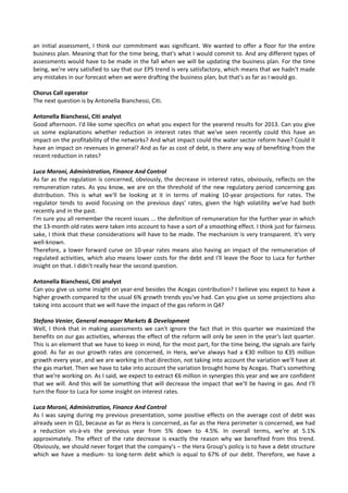 an initial assessment, I think our commitment was significant. We wanted to offer a floor for the entire 
business plan. Meaning that for the time being, that's what I would commit to. And any different types of 
assessments would have to be made in the fall when we will be updating the business plan. For the time 
being, we're very satisfied to say that our EPS trend is very satisfactory, which means that we hadn't made 
any mistakes in our forecast when we were drafting the business plan, but that's as far as I would go. 
 
Chorus Call operator 
The next question is by Antonella Bianchessi, Citi. 
 
Antonella Bianchessi, Citi analyst 
Good afternoon. I'd like some specifics on what you expect for the yearend results for 2013. Can you give 
us  some  explanations  whether  reduction  in  interest  rates  that  we've  seen  recently  could  this  have  an 
impact on the profitability of the networks? And what impact could the water sector reform have? Could it 
have an impact on revenues in general? And as far as cost of debt, is there any way of benefiting from the 
recent reduction in rates? 
 
Luca Moroni, Administration, Finance And Control 
As far as the regulation is concerned, obviously, the decrease in interest rates, obviously, reflects on the 
remuneration rates. As you know, we are on the threshold of the new regulatory period concerning gas 
distribution.  This  is  what  we'll  be  looking  at  it  in  terms  of  making  10‐year  projections  for  rates.  The 
regulator  tends  to  avoid  focusing  on  the  previous  days'  rates,  given  the  high  volatility  we've  had  both 
recently and in the past. 
I'm sure you all remember the recent issues ... the definition of remuneration for the further year in which 
the 13‐month old rates were taken into account to have a sort of a smoothing effect. I think just for fairness 
sake, I think that these considerations will have to be made. The mechanism is very transparent. It's very 
well‐known. 
Therefore, a lower forward curve on 10‐year rates means also having an impact of the remuneration of 
regulated activities, which also means lower costs for the debt and I'll leave the floor to Luca for further 
insight on that. I didn't really hear the second question. 
 
Antonella Bianchessi, Citi analyst 
Can you give us some insight on year‐end besides the Acegas contribution? I believe you expect to have a 
higher growth compared to the usual 6% growth trends you've had. Can you give us some projections also 
taking into account that we will have the impact of the gas reform in Q4? 
 
Stefano Venier, General manager Markets & Development 
Well, I think that in making assessments we can't ignore the fact that in this quarter we maximized the 
benefits on our gas activities, whereas the effect of the reform will only be seen in the year's last quarter. 
This is an element that we have to keep in mind, for the most part, for the time being, the signals are fairly 
good. As far as our growth rates are concerned, in Hera, we've always had a €30 million to €35 million 
growth every year, and we are working in that direction, not taking into account the variation we'll have at 
the gas market. Then we have to take into account the variation brought home by Acegas. That's something 
that we're working on. As I said, we expect to extract €6 million in synergies this year and we are confident 
that we will. And this will be something that will decrease the impact that we'll be having in gas. And I'll 
turn the floor to Luca for some insight on interest rates. 
 
Luca Moroni, Administration, Finance And Control 
As I was saying during my previous presentation, some positive effects on the average cost of debt was 
already seen in Q1, because as far as Hera is concerned, as far as the Hera perimeter is concerned, we had 
a  reduction  vis‐à‐vis  the  previous  year  from  5%  down  to  4.5%.  In  overall  terms,  we're  at  5.1% 
approximately. The effect of the rate  decrease is exactly the reason why we benefited from this trend. 
Obviously, we should never forget that the company's – the Hera Group's policy is to have a debt structure 
which we  have a medium‐ to long‐term debt which is equal  to 67% of our  debt. Therefore, we have a 
 