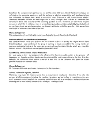 benefit on the complementary portion, but not on the entire debt level. I think that this trend could be 
reflected on the upcoming quarters as well. But we have to take into account that we'll also have to look 
into  refinancing  the  Acegas  debt,  which  is  more  short  term,  if  we  are  to  stick  to  our  group's  policies. 
Therefore, these two variables will have to go hand in hand, although I think that this is a trend that can 
certainly  be  taken  into  account  for  the  upcoming  quarters  as  well.  Therefore,  we  can  try  to  imagine 
scenario in which this €1 million we have in terms of savings maybe won't be multiplied by four, but at least 
we can freeze it and see whether or not we can double it within the end of the year. So, I think we can look 
at a couple of million vis‐à‐vis linear projection. 
 
Chorus Call operator 
The next question is from the English conference, Rodolphe Ranouil, Royal Bank of Scotland. 
 
Rodolphe Ranouil, Royal Bank of Scotland analyst 
Yes. Good afternoon. Just a quick question for you to dwell on the – on exactly the subject that we were 
broaching  about.  I  was  wondering  if  the  group  is  planning  to  issue  new  debt  in  the  coming  months  or 
quarters, particularly looking at the recent performance of your long‐dated bonds, which were issued in 
October around 5.2% yield and are now yielding below 4%? Hello? 
 
Luca Moroni, Administration, Finance And Control 
As  I  was  saying  in  the  –  our  program  is  to  refinance  the  short‐term  debt  portion  of  the  group's  –  of 
AcegasAps net financial position, plus the portion which will be expiring pertaining to the Hera debt. For 
example,  the  convertible  bond,  unless  it  reaches  a  level  that  can  be  converted  also  given  the  shares 
performance over the past few weeks. 
 
Chorus Call operator 
Mr. Tommasi di Vignano, gentlemen, there are no further questions. 
 
Tomaso Tommasi di Vignano, Chairman 
Thank you very much. We hope we were clear as to our recent results and I think that if you take into 
account all of the problems, including the regulatory problems we had to face in recent times, I'm sure 
you'll agree with us that hopefully the remaining part of the year will be as satisfactory and as consistent as 
the things we've been able to achieve so far. Thank you. Talk to you soon. 
 
 