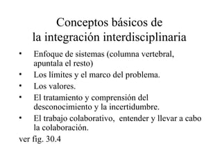 Conceptos básicos de
la integración interdisciplinaria
• Enfoque de sistemas (columna vertebral,
apuntala el resto)
• Los límites y el marco del problema.
• Los valores.
• El tratamiento y comprensión del
desconocimiento y la incertidumbre.
• El trabajo colaborativo, entender y llevar a cabo
la colaboración.
ver fig. 30.4
 