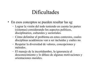 Dificultades
• En esos conceptos se pueden resaltar las sg:
– Lograr la visión del todo teniendo en cuenta las partes
(sistemas) considerando los aspectos políticos,
disciplinarios, culturales y sectoriales.
– Cómo delimitar el problema en estos contextos, cuales
disciplinas académicas van a ser incluidas y cuáles no.
– Respetar la diversidad de valores, concepciones y
métodos.
– El manejo de la incertidumbre, la ignorancia el
desconocimiento y lo difuso de algunas motivaciones y
orientaciones morales.
 
