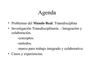 Agenda
• Problemas del Mundo Real. Transdisciplina
• Investigación Transdisciplinaria - Integración y
colaboración.
-conceptos.
-métodos.
-marco para trabajo integrado y colaborativo.
• Casos y experiencias.
 