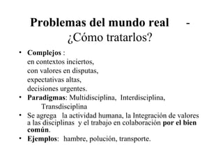 Problemas del mundo real -
¿Cómo tratarlos?
• Complejos :
en contextos inciertos,
con valores en disputas,
expectativas altas,
decisiones urgentes.
• Paradigmas: Multidisciplina, Interdisciplina,
Transdisciplina
• Se agrega la actividad humana, la Integración de valores
a las disciplinas y el trabajo en colaboración por el bien
común.
• Ejemplos: hambre, polución, transporte.
 
