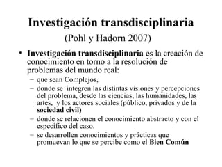 Investigación transdisciplinaria
(Pohl y Hadorn 2007)
• Investigación transdisciplinaria es la creación de
conocimiento en torno a la resolución de
problemas del mundo real:
– que sean Complejos,
– donde se integren las distintas visiones y percepciones
del problema, desde las ciencias, las humanidades, las
artes, y los actores sociales (público, privados y de la
sociedad civil)
– donde se relacionen el conocimiento abstracto y con el
específico del caso.
– se desarrollen conocimientos y prácticas que
promuevan lo que se percibe como el Bien Común
 