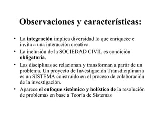 Observaciones y características:
• La integración implica diversidad lo que enriquece e
invita a una interacción creativa.
• La inclusión de la SOCIEDAD CIVIL es condición
obligatoria.
• Las disciplinas se relacionan y transforman a partir de un
problema. Un proyecto de Investigación Transdiciplinaria
es un SISTEMA construído en el proceso de colaboración
de la investigación.
• Aparece el enfoque sistémico y holístico de la resolución
de problemas en base a Teoría de Sistemas
 