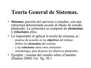 Teoría General de Sistemas.
• Sistema: porción del universo a estudiar, con una
estructura determinada acorde al objeto de estudio
planteado. La estructura se compone de elementos
y relaciones ellos.
• Lo importante al aplicar la teoría de sistemas es :
– ponerse de acuerdo en los objetivos del trabajo:
– definir los elementos del sistema
– y las relaciones entre estos elementos
– metodología, para alcanzar los objetivos planteados.
• Ejemplo : sistema del estudio sobre el hambre
(Hadorn 2008) Ver fig. 30.1
 