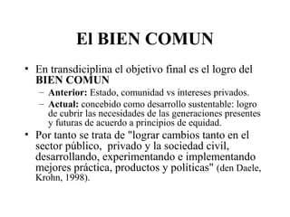 El BIEN COMUN
• En transdiciplina el objetivo final es el logro del
BIEN COMUN
– Anterior: Estado, comunidad vs intereses privados.
– Actual: concebido como desarrollo sustentable: logro
de cubrir las necesidades de las generaciones presentes
y futuras de acuerdo a principios de equidad.
• Por tanto se trata de "lograr cambios tanto en el
sector público, privado y la sociedad civil,
desarrollando, experimentando e implementando
mejores práctica, productos y políticas" (den Daele,
Krohn, 1998).
 