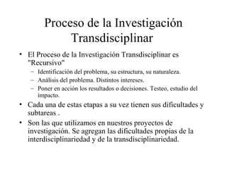 Proceso de la Investigación
Transdisciplinar
• El Proceso de la Investigación Transdisciplinar es
"Recursivo"
– Identificación del problema, su estructura, su naturaleza.
– Análisis del problema. Distintos intereses.
– Poner en acción los resultados o decisiones. Testeo, estudio del
impacto.
• Cada una de estas etapas a su vez tienen sus dificultades y
subtareas .
• Son las que utilizamos en nuestros proyectos de
investigación. Se agregan las dificultades propias de la
interdisciplinariedad y de la transdisciplinariedad.
 