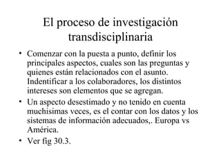 El proceso de investigación
transdisciplinaria
• Comenzar con la puesta a punto, definir los
principales aspectos, cuales son las preguntas y
quienes están relacionados con el asunto.
Indentificar a los colaboradores, los distintos
intereses son elementos que se agregan.
• Un aspecto desestimado y no tenido en cuenta
muchisimas veces, es el contar con los datos y los
sistemas de información adecuados,. Europa vs
América.
• Ver fig 30.3.
 