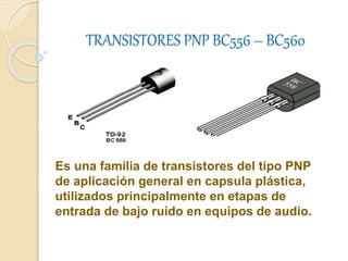 TRANSISTORES PNP BC556 – BC560 
Es una familia de transistores del tipo PNP 
de aplicación general en capsula plástica, 
utilizados principalmente en etapas de 
entrada de bajo ruido en equipos de audio. 
 
