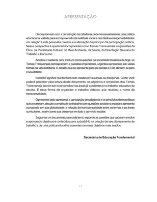 17
APRESENTAÇÃO
O compromisso com a construção da cidadania pede necessariamente uma prática
educacionalvoltadaparaacompreensãodarealidadesocialedosdireitoseresponsabilidades
em relação à vida pessoal e coletiva e a afirmação do princípio da participação política.
Nessa perspectiva é que foram incorporadas como Temas Transversais as questões da
Ética, da Pluralidade Cultural, do Meio Ambiente, da Saúde, da Orientação Sexual e do
Trabalho e Consumo.
Amplos o bastante para traduzir preocupações da sociedade brasileira de hoje, os
TemasTransversaiscorrespondemaquestõesimportantes,urgentesepresentessobvárias
formasnavidacotidiana.Odesafioqueseapresentaparaasescolaséodeabrirem-separa
o seu debate.
Isso não significa que tenham sido criadas novas áreas ou disciplinas. Como você
poderá perceber pela leitura deste documento, os objetivos e conteúdos dos Temas
Transversais devem ser incorporados nas áreas já existentes e no trabalho educativo da
escola. É essa forma de organizar o trabalho didático que recebeu o nome de
transversalidade.
O presente texto apresenta a concepção de cidadania e os princípios democráticos
queanorteiam,discuteaamplitudedotrabalhocomquestõessociaisnaescolaeapresenta
a proposta em sua globalidade: a relação de transversalidade entre os temas e as áreas
curriculares, assim como sua presença em todo o convívio escolar.
Segue-seumdocumentoparacadatema,expondoasquestõesquecadaumenvolve
e apontando objetivos e conteúdos para subsidiá-lo na criação de seu planejamento de
trabalho e de uma prática educativa coerente com seus objetivos mais amplos.
Secretaria de Educação Fundamental
 