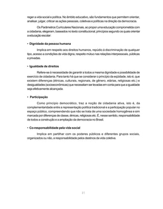 21
reger a vida social e política. No âmbito educativo, são fundamentos que permitem orientar,
analisar, julgar, criticar as ações pessoais, coletivas e políticas na direção da democracia.
OsParâmetrosCurricularesNacionais,aoproporumaeducaçãocomprometidacom
acidadania,elegeram,baseadosnotextoconstitucional,princípiossegundoosquaisorientar
aeducaçãoescolar:
• Dignidade da pessoa humana
Implica em respeito aos direitos humanos, repúdio à discriminação de qualquer
tipo, acesso a condições de vida digna, respeito mútuo nas relações interpessoais, públicas
eprivadas.
• Igualdade de direitos
Refere-se à necessidade de garantir a todos a mesma dignidade e possibilidade de
exercício de cidadania. Para tanto há que se considerar o princípio da eqüidade, isto é, que
existem diferenças (étnicas, culturais, regionais, de gênero, etárias, religiosas etc.) e
desigualdades(socioeconômicas)quenecessitamserlevadasemcontaparaqueaigualdade
seja efetivamente alcançada.
• Participação
Como princípio democrático, traz a noção de cidadania ativa, isto é, da
complementaridade entre a representação política tradicional e a participação popular no
espaço público, compreendendo que não se trata de uma sociedade homogênea e sim
marcadapordiferençasdeclasse,étnicas,religiosasetc.É,nessesentido,responsabilidade
de todos a construção e a ampliação da democracia no Brasil.
• Co-responsabilidade pela vida social
Implica em partilhar com os poderes públicos e diferentes grupos sociais,
organizados ou não, a responsabilidade pelos destinos da vida coletiva.
 