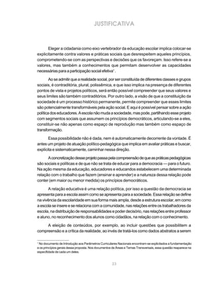 23
JUSTIFICATIVA
Eleger a cidadania como eixo vertebrador da educação escolar implica colocar-se
explicitamente contra valores e práticas sociais que desrespeitem aqueles princípios,
comprometendo-se com as perspectivas e decisões que os favoreçam. Isso refere-se a
valores, mas também a conhecimentos que permitam desenvolver as capacidades
necessáriasparaaparticipaçãosocialefetiva1
.
Aoseadmitirquearealidadesocial,porserconstituídadediferentesclassesegrupos
sociais, é contraditória, plural, polissêmica, e que isso implica na presença de diferentes
pontos de vista e projetos políticos, será então possível compreender que seus valores e
seus limites são também contraditórios. Por outro lado, a visão de que a constituição da
sociedade é um processo histórico permanente, permite compreender que esses limites
são potencialmente transformáveis pela ação social. E aqui é possível pensar sobre a ação
políticadoseducadores.Aescolanãomudaasociedade,maspode,partilhandoesseprojeto
com segmentos sociais que assumem os princípios democráticos, articulando-se a eles,
constituir-se não apenas como espaço de reprodução mas também como espaço de
transformação.
Essa possibilidade não é dada, nem é automaticamente decorrente da vontade. É
antes um projeto de atuação político-pedagógica que implica em avaliar práticas e buscar,
explícita e sistematicamente, caminhar nessa direção.
Aconcretizaçãodesseprojetopassapelacompreensãodequeaspráticaspedagógicas
são sociais e políticas e de que não se trata de educar para a democracia — para o futuro.
Na ação mesma da educação, educadores e educandos estabelecem uma determinada
relação com o trabalho que fazem (ensinar e aprender) e a natureza dessa relação pode
conter (em maior ou menor medida) os princípios democráticos.
A relação educativa é uma relação política, por isso a questão da democracia se
apresentaparaaescolaassimcomoseapresentaparaasociedade.Essarelaçãosedefine
na vivência da escolaridade em sua forma mais ampla, desde a estrutura escolar, em como
aescolaseinsereeserelacionacomacomunidade,nasrelaçõesentreostrabalhadoresda
escola,nadistribuiçãoderesponsabilidadesepoderdecisório,nasrelaçõesentreprofessor
e aluno, no reconhecimento dos alunos como cidadãos, na relação com o conhecimento.
A eleição de conteúdos, por exemplo, ao incluir questões que possibilitem a
compreensão e a crítica da realidade, ao invés de tratá-los como dados abstratos a serem
1
No documento de Introdução aos Parâmetros Curriculares Nacionais encontram-se explicitados a fundamentação
e os princípios gerais dessa proposta. Nos documentos de Áreas e Temas Transversais, essa questão reaparece na
especifidade de cada um deles.
 