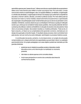 24
aprendidosapenaspara“passardeano”,ofereceaosalunosaoportunidadedeseapropriarem
deles como instrumentos para refletir e mudar sua própria vida. Por outro lado, o modo
comosedáoensinoeaaprendizagem,istoé,asopçõesdidáticas,osmétodos,aorganização
eoâmbitodasatividades,aorganizaçãodotempoedoespaçoqueconformamaexperiência
educativa, ensinam valores, atitudes, conceitos e práticas sociais. Por meio deles pode-se
favorecer em maior ou menor medida o desenvolvimento da autonomia e o aprendizado
dacooperaçãoedaparticipaçãosocial,fundamentaisparaqueosalunossepercebamcomo
cidadãos.Entretanto,éprecisoobservarqueacontradiçãoéintrínsecaaqualquerinstituição
socialeque,aindaqueseconsideremtodasessasquestões,nãosepodepretendereliminar
apresençadepráticasevalorescontraditóriosnaatuaçãodaescolaedoseducadores.Esse
não é um processo simples: não existem receitas ou modelos prefixados. Trata-se de um
fazer conjunto, um fazer-se na cumplicidade entre aprender e ensinar, orientado por um
desejo de superação e transformação. O resultado desse processo não é controlável nem
pela escola, nem por nenhuma outra instituição: será forjado no processo histórico-social.
A contribuição da escola, portanto, é a de desenvolver um projeto de educação
comprometida com o desenvolvimento de capacidades que permitam intervir na realidade
para transformá-la. Um projeto pedagógico com esse objetivo poderá ser orientado por três
grandes diretrizes:
• posicionar-seemrelaçãoàsquestõessociaiseinterpretaratarefa
educativa como uma intervenção na realidade no momento
presente;
• não tratar os valores apenas como conceitos ideais;
• incluir essa perspectiva no ensino dos conteúdos das áreas de
conhecimento escolar.
 