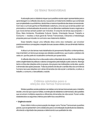 25
OS TEMAS TRANSVERSAIS
Aeducaçãoparaacidadaniarequerquequestõessociaissejamapresentadasparaa
aprendizagem e a reflexão dos alunos, buscando um tratamento didático que contemple
suacomplexidadeesuadinâmica,dando-lhesamesmaimportânciadasáreasconvencionais.
Com isso o currículo ganha em flexibilidade e abertura, uma vez que os temas podem ser
priorizados e contextualizados de acordo com as diferentes realidades locais e regionais e
que novos temas sempre podem ser incluídos. O conjunto de temas aqui proposto —
Ética, Meio Ambiente, Pluralidade Cultural, Saúde, Orientação Sexual, Trabalho e
Consumo — recebeu o título geral de Temas Transversais, indicando a metodologia
proposta para sua inclusão no currículo e seu tratamento didático.
Esse trabalho requer uma reflexão ética como eixo norteador, por envolver
posicionamentoseconcepçõesarespeitodesuascausaseefeitos,desuadimensãohistórica
e política.
A ética é um dos temas mais trabalhados do pensamento filosófico contemporâneo,
mas é também um tema que escapa aos debates acadêmicos, que invade o cotidiano de
cada um, que faz parte do vocabulário conhecido por quase todos.
A reflexão ética traz à luz a discussão sobre a liberdade de escolha. A ética interroga
sobrealegitimidadedepráticasevaloresconsagradospelatradiçãoepelocostume.Abrange
tanto a crítica das relações entre os grupos, dos grupos nas instituições e ante elas, quanto
à dimensão das ações pessoais. Trata-se portanto de discutir o sentido ético da convivência
humana nas suas relações com várias dimensões da vida social: o ambiente, a cultura, o
trabalho, o consumo, a sexualidade, a saúde.
Critérios adotados para a
eleição dos Temas Transversais
Muitasquestõessociaispoderiamsereleitascomotemastransversaisparaotrabalho
escolar,umavezqueoqueosnorteia,aconstruçãodacidadaniaeademocracia,sãoquestões
que envolvem múltiplos aspectos e diferentes dimensões da vida social. Foram então
estabelecidos os seguintes critérios para defini-los e escolhê-los:
• Urgência social
Esse critério indica a preocupação de eleger como Temas Transversais questões
graves,queseapresentamcomoobstáculosparaaconcretizaçãodaplenitudedacidadania,
afrontando a dignidade das pessoas e deteriorando sua qualidade de vida.
 