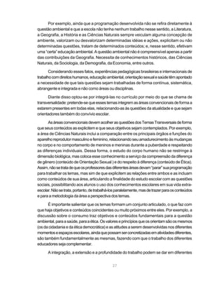 27
Por exemplo, ainda que a programação desenvolvida não se refira diretamente à
questão ambiental e que a escola não tenha nenhum trabalho nesse sentido, a Literatura,
a Geografia, a História e as Ciências Naturais sempre veiculam alguma concepção de
ambiente, valorizam ou desvalorizam determinadas idéias e ações, explicitam ou não
determinadas questões, tratam de determinados conteúdos; e, nesse sentido, efetivam
uma “certa” educação ambiental. A questão ambiental não é compreensível apenas a partir
das contribuições da Geografia. Necessita de conhecimentos históricos, das Ciências
Naturais, da Sociologia, da Demografia, da Economia, entre outros.
Considerando esses fatos, experiências pedagógicas brasileiras e internacionais de
trabalhocomdireitoshumanos,educaçãoambiental,orientaçãosexualesaúdetêmapontado
a necessidade de que tais questões sejam trabalhadas de forma contínua, sistemática,
abrangente e integrada e não como áreas ou disciplinas.
Diante disso optou-se por integrá-las no currículo por meio do que se chama de
transversalidade:pretende-sequeessestemasintegremasáreasconvencionaisdeformaa
estarem presentes em todas elas, relacionando-as às questões da atualidade e que sejam
orientadores também do convívio escolar.
AsáreasconvencionaisdevemacolherasquestõesdosTemasTransversaisdeforma
que seus conteúdos as explicitem e que seus objetivos sejam contemplados. Por exemplo,
a área de Ciências Naturais inclui a comparação entre os principais órgãos e funções do
aparelhoreprodutormasculinoefeminino,relacionandoseuamadurecimentoàsmudanças
no corpo e no comportamento de meninos e meninas durante a puberdade e respeitando
as diferenças individuais. Dessa forma, o estudo do corpo humano não se restringe à
dimensãobiológica,mascolocaesseconhecimentoaserviçodacompreensãodadiferença
de gênero (conteúdo de Orientação Sexual ) e do respeito à diferença (conteúdo de Ética).
Assim,nãosetratadequeosprofessoresdasdiferentesáreasdevam“parar”suaprogramação
para trabalhar os temas, mas sim de que explicitem as relações entre ambos e as incluam
como conteúdos de sua área, articulando a finalidade do estudo escolar com as questões
sociais, possibilitando aos alunos o uso dos conhecimentos escolares em sua vida extra-
escolar.Nãosetrata,portanto,detrabalhá-losparalelamente,masdetrazerparaosconteúdos
e para a metodologia da área a perspectiva dos temas.
É importante salientar que os temas formam um conjunto articulado, o que faz com
que haja objetivos e conteúdos coincidentes ou muito próximos entre eles. Por exemplo, a
discussão sobre o consumo traz objetivos e conteúdos fundamentais para a questão
ambiental,paraasaúde,paraaética.Osvaloreseprincípiosqueosorientamsãoosmesmos
(osdacidadaniaedaéticademocrática)easatitudesaseremdesenvolvidasnosdiferentes
momentoseespaçosescolares,aindaquepossamserconcretizadasematividadesdiferentes,
são também fundamentalmente as mesmas, fazendo com que o trabalho dos diferentes
educadoressejacomplementar.
A integração, a extensão e a profundidade do trabalho podem se dar em diferentes
 