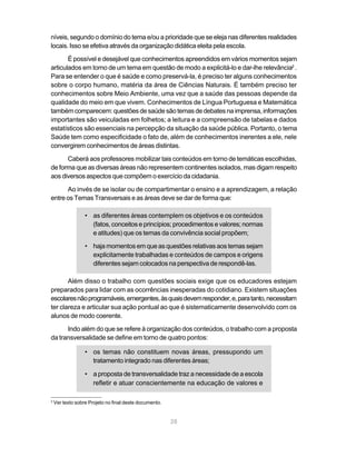 28
níveis, segundo o domínio do tema e/ou a prioridade que se eleja nas diferentes realidades
locais. Isso se efetiva através da organização didática eleita pela escola.
É possível e desejável que conhecimentos apreendidos em vários momentos sejam
articulados em torno de um tema em questão de modo a explicitá-lo e dar-lhe relevância2
.
Para se entender o que é saúde e como preservá-la, é preciso ter alguns conhecimentos
sobre o corpo humano, matéria da área de Ciências Naturais. É também preciso ter
conhecimentos sobre Meio Ambiente, uma vez que a saúde das pessoas depende da
qualidade do meio em que vivem. Conhecimentos de Língua Portuguesa e Matemática
tambémcomparecem:questõesdesaúdesãotemasdedebatesnaimprensa,informações
importantes são veiculadas em folhetos; a leitura e a compreensão de tabelas e dados
estatísticos são essenciais na percepção da situação da saúde pública. Portanto, o tema
Saúde tem como especificidade o fato de, além de conhecimentos inerentes a ele, nele
convergirem conhecimentos de áreas distintas.
Caberá aos professores mobilizar tais conteúdos em torno de temáticas escolhidas,
de forma que as diversas áreas não representem continentes isolados, mas digam respeito
aos diversos aspectos que compõem o exercício da cidadania.
Ao invés de se isolar ou de compartimentar o ensino e a aprendizagem, a relação
entre os Temas Transversais e as áreas deve se dar de forma que:
• as diferentes áreas contemplem os objetivos e os conteúdos
(fatos, conceitos e princípios; procedimentos e valores; normas
e atitudes) que os temas da convivência social propõem;
• haja momentos em que as questões relativas aos temas sejam
explicitamente trabalhadas e conteúdos de campos e origens
diferentes sejam colocados na perspectiva de respondê-las.
Além disso o trabalho com questões sociais exige que os educadores estejam
preparados para lidar com as ocorrências inesperadas do cotidiano. Existem situações
escolaresnãoprogramáveis,emergentes,àsquaisdevemresponder,e,paratanto,necessitam
ter clareza e articular sua ação pontual ao que é sistematicamente desenvolvido com os
alunos de modo coerente.
Indo além do que se refere à organização dos conteúdos, o trabalho com a proposta
da transversalidade se define em torno de quatro pontos:
• os temas não constituem novas áreas, pressupondo um
tratamento integrado nas diferentes áreas;
• a proposta de transversalidade traz a necessidade de a escola
refletir e atuar conscientemente na educação de valores e
2
Ver texto sobre Projeto no final deste documento.
 