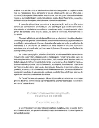 30
sujeitos a um ato de conhecer isento e distanciado. Ambas apontam a complexidade do
real e a necessidade de se considerar a teia de relações entre os seus diferentes e
contraditórios aspectos. Mas diferem uma da outra, uma vez que a interdisciplinaridade
refere-se a uma abordagem epistemológica dos objetos de conhecimento, enquanto a
transversalidade diz respeito principalmente à dimensão da didática.
A interdisciplinaridade questiona a segmentação entre os diferentes
campos de conhecimento produzida por uma abordagem que não leva em conta a
inter-relação e a influência entre eles — questiona a visão compartimentada (disci-
plinar) da realidade sobre a qual a escola, tal como é conhecida, historicamente se
constituiu.
Atransversalidadedizrespeitoàpossibilidadedeseestabelecer,napráticaeducativa,
uma relação entre aprender conhecimentos teoricamente sistematizados (aprender sobre
a realidade) e as questões da vida real e de sua transformação (aprender na realidade e da
realidade). E a uma forma de sistematizar esse trabalho e incluí-lo explícita e
estruturalmente na organização curricular, garantindo sua continuidade e aprofundamento
aolongodaescolaridade.
Na prática pedagógica, interdisciplinaridade e transversalidade alimentam-se
mutuamente, pois o tratamento das questões trazidas pelos Temas Transversais expõe as
inter-relações entre os objetos de conhecimento, de forma que não é possível fazer um
trabalho pautado na transversalidade tomando-se uma perspectiva disciplinar rígida. A
transversalidade promove uma compreensão abrangente dos diferentes objetos de
conhecimento, bem como a percepção da implicação do sujeito de conhecimento na sua
produção,superandoadicotomiaentreambos.Poressamesmavia,atransversalidadeabre
espaçoparaainclusãodesaberesextra-escolares,possibilitandoareferênciaasistemasde
significado construídos na realidade dos alunos.
Os Temas Transversais, portanto, dão sentido social a procedimentos e conceitos
próprios das áreas convencionais, superando assim o aprender apenas pela necessidade
escolar de “passar de ano”.
Os Temas Transversais no projeto
educativo da escola
O convívio escolar
O convívio escolar refere-se a todas as relações e situações vividas na escola, dentro
e fora da sala de aula, em que estão envolvidos direta ou indiretamente todos os sujeitos da
comunidadeescolar.
 