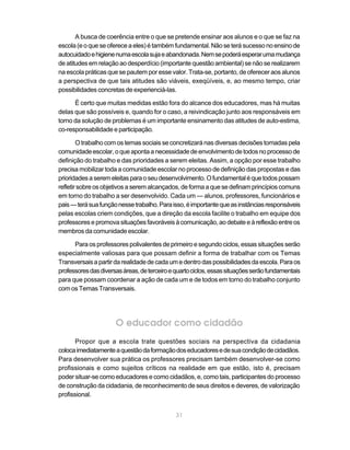 31
A busca de coerência entre o que se pretende ensinar aos alunos e o que se faz na
escola(eoqueseofereceaeles)étambémfundamental.Nãoseterásucessonoensinode
autocuidadoehigienenumaescolasujaeabandonada.Nemsepoderáesperarumamudança
de atitudes em relação ao desperdício (importante questão ambiental) se não se realizarem
na escola práticas que se pautem por esse valor. Trata-se, portanto, de oferecer aos alunos
a perspectiva de que tais atitudes são viáveis, exeqüíveis, e, ao mesmo tempo, criar
possibilidades concretas de experienciá-las.
É certo que muitas medidas estão fora do alcance dos educadores, mas há muitas
delas que são possíveis e, quando for o caso, a reivindicação junto aos responsáveis em
torno da solução de problemas é um importante ensinamento das atitudes de auto-estima,
co-responsabilidade e participação.
O trabalho com os temas sociais se concretizará nas diversas decisões tomadas pela
comunidadeescolar,oqueapontaanecessidadedeenvolvimentodetodosnoprocessode
definição do trabalho e das prioridades a serem eleitas. Assim, a opção por esse trabalho
precisa mobilizar toda a comunidade escolar no processo de definição das propostas e das
prioridadesaseremeleitasparaoseudesenvolvimento.Ofundamentaléquetodospossam
refletirsobreosobjetivosaseremalcançados,deformaaquesedefinamprincípioscomuns
em torno do trabalho a ser desenvolvido. Cada um — alunos, professores, funcionários e
pais—terásuafunçãonessetrabalho.Paraisso,éimportantequeasinstânciasresponsáveis
pelas escolas criem condições, que a direção da escola facilite o trabalho em equipe dos
professoresepromovasituaçõesfavoráveisàcomunicação,aodebateeàreflexãoentreos
membros da comunidade escolar.
Para os professores polivalentes de primeiro e segundo ciclos, essas situações serão
especialmente valiosas para que possam definir a forma de trabalhar com os Temas
Transversaisapartirdarealidadedecadaumedentrodaspossibilidadesdaescola.Paraos
professoresdasdiversasáreas,deterceiroequartociclos,essassituaçõesserãofundamentais
para que possam coordenar a ação de cada um e de todos em torno do trabalho conjunto
com os Temas Transversais.
O educador como cidadão
Propor que a escola trate questões sociais na perspectiva da cidadania
colocaimediatamenteaquestãodaformaçãodoseducadoresedesuacondiçãodecidadãos.
Para desenvolver sua prática os professores precisam também desenvolver-se como
profissionais e como sujeitos críticos na realidade em que estão, isto é, precisam
poder situar-se como educadores e como cidadãos, e, como tais, participantes do processo
de construção da cidadania, de reconhecimento de seus direitos e deveres, de valorização
profissional.
 