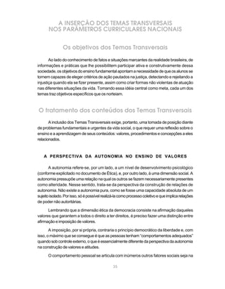 35
A INSERÇÃO DOS TEMAS TRANSVERSAIS
NOS PARÂMETROS CURRICULARES NACIONAIS
Os objetivos dos Temas Transversais
Ao lado do conhecimento de fatos e situações marcantes da realidade brasileira, de
informações e práticas que lhe possibilitem participar ativa e construtivamente dessa
sociedade,osobjetivosdoensinofundamentalapontamanecessidadedequeosalunosse
tornem capazes de eleger critérios de ação pautados na justiça, detectando e rejeitando a
injustiça quando ela se fizer presente, assim como criar formas não violentas de atuação
nas diferentes situações da vida. Tomando essa idéia central como meta, cada um dos
temas traz objetivos específicos que os norteiam.
O tratamento dos conteúdos dos Temas Transversais
A inclusão dos Temas Transversais exige, portanto, uma tomada de posição diante
de problemas fundamentais e urgentes da vida social, o que requer uma reflexão sobre o
ensino e a aprendizagem de seus conteúdos: valores, procedimentos e concepções a eles
relacionados.
A PERSPECTIVA DA AUTONOMIA NO ENSINO DE VALORES
A autonomia refere-se, por um lado, a um nível de desenvolvimento psicológico
(conforme explicitado no documento de Ética), e, por outro lado, à uma dimensão social. A
autonomia pressupõe uma relação na qual os outros se fazem necessariamente presentes
como alteridade. Nesse sentido, trata-se da perspectiva da construção de relações de
autonomia. Não existe a autonomia pura, como se fosse uma capacidade absoluta de um
sujeitoisolado.Porisso,sóépossívelrealizá-lacomoprocessocoletivoequeimplicarelações
de poder não autoritárias.
Lembrando que a dimensão ética da democracia consiste na afirmação daqueles
valores que garantem a todos o direito a ter direitos, é preciso fazer uma distinção entre
afirmação e imposição de valores.
A imposição, por si própria, contraria o princípio democrático da liberdade e, com
isso, o máximo que se consegue é que as pessoas tenham “comportamentos adequados”
quandosobcontroleexterno,oqueéessencialmentediferentedaperspectivadaautonomia
na construção de valores e atitudes.
O comportamento pessoal se articula com inúmeros outros fatores sociais seja na
 