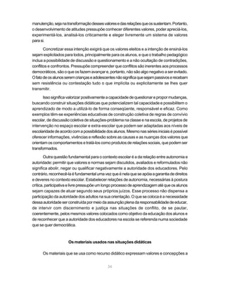 36
manutenção,sejanatransformaçãodessesvaloresedasrelaçõesqueossustentam.Portanto,
o desenvolvimento de atitudes pressupõe conhecer diferentes valores, poder apreciá-los,
experimentá-los, analisá-los criticamente e eleger livremente um sistema de valores
parasi.
Concretizar essa intenção exigirá que os valores eleitos e a intenção de ensiná-los
sejam explicitados para todos, principalmente para os alunos, e que o trabalho pedagógico
inclua a possibilidade de discussão e questionamento e a não ocultação de contradições,
conflitos e confrontos. Pressupõe compreender que conflitos são inerentes aos processos
democráticos, são o que os fazem avançar e, portanto, não são algo negativo a ser evitado.
Ofatodeosalunosseremcriançaseadolescentesnãosignificaquesejampassivoserecebam
sem resistência ou contestação tudo o que implícita ou explicitamente se lhes quer
transmitir.
Issosignificavalorizarpositivamenteacapacidadedequestionarepropormudanças,
buscando construir situações didáticas que potencializem tal capacidade e possibilitem o
aprendizado de modo a utilizá-lo de forma conseqüente, responsável e eficaz. Como
exemplos têm-se experiências educativas de construção coletiva de regras de convívio
escolar, de discussão coletiva de situações-problema na classe e na escola, de projetos de
intervenção no espaço escolar e extra-escolar que podem ser adaptadas aos níveis de
escolaridadedeacordocomapossibilidadedosalunos.Mesmonassériesiniciaisépossível
oferecer informações, vivências e reflexão sobre as causas e as nuanças dos valores que
orientam os comportamentos e tratá-los como produtos de relações sociais, que podem ser
transformados.
Outra questão fundamental para o contexto escolar é a da relação entre autonomia e
autoridade: permitir que valores e normas sejam discutidos, avaliados e reformulados não
significa abolir, negar ou qualificar negativamente a autoridade dos educadores. Pelo
contrário,reconhecê-laéfundamentalumavezqueénelaqueseapóiaagarantiadedireitos
e deveres no contexto escolar. Estabelecer relações de autonomia, necessárias à postura
crítica,participativaelivrepressupõeumlongoprocessodeaprendizagematéqueosalunos
sejam capazes de atuar segundo seus próprios juízos. Esse processo não dispensa a
participação da autoridade dos adultos na sua orientação. O que se coloca é a necessidade
dessaautoridadeserconstruídapormeiodaassunçãoplenadaresponsabilidadedeeducar,
de intervir com discernimento e justiça nas situações de conflito, de se pautar,
coerentemente, pelos mesmos valores colocados como objetivo da educação dos alunos e
de reconhecer que a autoridade dos educadores na escola se referenda numa sociedade
que se quer democrática.
Os materiais usados nas situações didáticas
Os materiais que se usa como recurso didático expressam valores e concepções a
 
