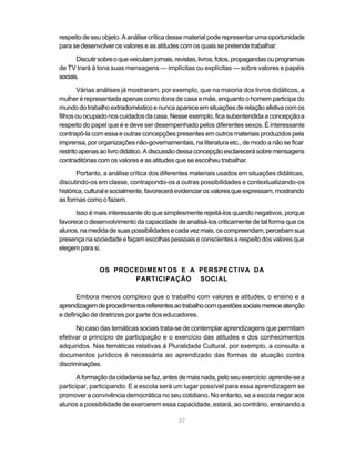37
respeito de seu objeto. A análise crítica desse material pode representar uma oportunidade
para se desenvolver os valores e as atitudes com os quais se pretende trabalhar.
Discutirsobreoqueveiculamjornais,revistas,livros,fotos,propagandasouprogramas
de TV trará à tona suas mensagens — implícitas ou explícitas — sobre valores e papéis
sociais.
Várias análises já mostraram, por exemplo, que na maioria dos livros didáticos, a
mulher é representada apenas como dona de casa e mãe, enquanto o homem participa do
mundodotrabalhoextradomésticoenuncaapareceemsituaçõesderelaçãoafetivacomos
filhos ou ocupado nos cuidados da casa. Nesse exemplo, fica subentendida a concepção a
respeito do papel que é e deve ser desempenhado pelos diferentes sexos. É interessante
contrapô-la com essa e outras concepções presentes em outros materiais produzidos pela
imprensa, por organizações não-governamentais, na literatura etc., de modo a não se ficar
restritoapenasaolivrodidático.Adiscussãodessaconcepçãoesclarecerásobremensagens
contraditórias com os valores e as atitudes que se escolheu trabalhar.
Portanto, a análise crítica dos diferentes materiais usados em situações didáticas,
discutindo-os em classe, contrapondo-os a outras possibilidades e contextualizando-os
histórica,culturalesocialmente,favoreceráevidenciarosvaloresqueexpressam,mostrando
asformascomoofazem.
Isso é mais interessante do que simplesmente rejeitá-los quando negativos, porque
favorece o desenvolvimento da capacidade de analisá-los criticamente de tal forma que os
alunos,namedidadesuaspossibilidadesecadavezmais,oscompreendam,percebamsua
presençanasociedadeefaçamescolhaspessoaiseconscientesarespeitodosvaloresque
elegem para si.
OS PROCEDIMENTOS E A PERSPECTIVA DA
PARTICIPAÇÃO SOCIAL
Embora menos complexo que o trabalho com valores e atitudes, o ensino e a
aprendizagemdeprocedimentosreferentesaotrabalhocomquestõessociaismereceatenção
e definição de diretrizes por parte dos educadores.
No caso das temáticas sociais trata-se de contemplar aprendizagens que permitam
efetivar o princípio de participação e o exercício das atitudes e dos conhecimentos
adquiridos. Nas temáticas relativas à Pluralidade Cultural, por exemplo, a consulta a
documentos jurídicos é necessária ao aprendizado das formas de atuação contra
discriminações.
Aformaçãodacidadaniasefaz,antesdemaisnada,peloseuexercício:aprende-sea
participar, participando. E a escola será um lugar possível para essa aprendizagem se
promover a convivência democrática no seu cotidiano. No entanto, se a escola negar aos
alunos a possibilidade de exercerem essa capacidade, estará, ao contrário, ensinando a
 