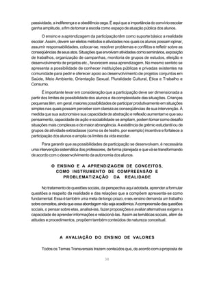 38
passividade,aindiferençaeaobediênciacega.Éaquiqueaimportânciadoconvívioescolar
ganha amplitude, a fim de tomar a escola como espaço de atuação pública dos alunos.
O ensino e a aprendizagem da participação têm como suporte básico a realidade
escolar. Assim, devem ser eleitos métodos e atividades nos quais os alunos possam opinar,
assumir responsabilidades, colocar-se, resolver problemas e conflitos e refletir sobre as
conseqüênciasdeseusatos.Situaçõesqueenvolvamatividadescomoseminários,exposição
de trabalhos, organização de campanhas, monitoria de grupos de estudos, eleição e
desenvolvimento de projetos etc., favorecem essa aprendizagem. No mesmo sentido se
apresenta a possibilidade de conhecer instituições públicas e privadas existentes na
comunidade para pedir e oferecer apoio ao desenvolvimento de projetos conjuntos em
Saúde, Meio Ambiente, Orientação Sexual, Pluralidade Cultural, Ética e Trabalho e
Consumo.
É importante levar em consideração que a participação deve ser dimensionada a
partir dos limites de possibilidade dos alunos e da complexidade das situações. Crianças
pequenas têm, em geral, maiores possibilidades de participar produtivamente em situações
simples nas quais possam perceber com clareza as conseqüências de sua intervenção. À
medida que sua autonomia e sua capacidade de abstração e reflexão aumentam e que seu
pensamento, capacidade de ação e sociabilidade se ampliam, podem tomar como desafio
situações mais complexas e de maior abrangência. A existência de grêmio estudantil ou de
grupos de atividade extraclasse (como os de teatro, por exemplo) incentiva e fortalece a
participação dos alunos e amplia os limites da vida escolar.
Para garantir que as possibilidades de participação se desenvolvam, é necessária
umaintervençãosistemáticadosprofessores,deformaplanejadaequevásetransformando
de acordo com o desenvolvimento da autonomia dos alunos.
O ENSINO E A APRENDIZAGEM DE CONCEITOS,
COMO INSTRUMENTO DE COMPREENSÃO E
PROBLEMATIZAÇÃO DA REALIDADE
No tratamento de questões sociais, da perspectiva aqui adotada, aprender a formular
questões a respeito da realidade e das relações que a compõem apresenta-se como
fundamental.Essaétambémumametadelongoprazo,eseuensinodemandaumtrabalho
sobreconceitos,aindaqueessaabordagemnãosejaacadêmica.Acompreensãodasquestões
sociais, o pensar sobre elas, analisá-las, fazer proposições e avaliar alternativas exigem a
capacidade de aprender informações e relacioná-las. Assim as temáticas sociais, além de
atitudes e procedimentos, propõem também conteúdos de natureza conceitual.
A AVALIAÇÃO DO ENSINO DE VALORES
Todos os Temas Transversais trazem conteúdos que, de acordo com a proposta de
 