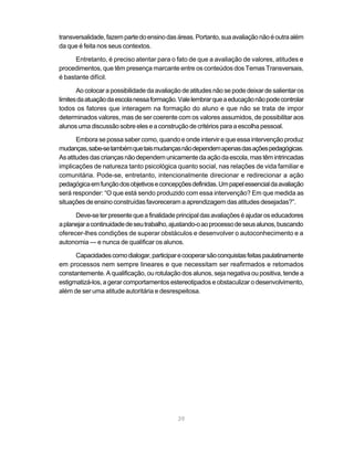 39
transversalidade,fazempartedoensinodasáreas.Portanto,suaavaliaçãonãoéoutraalém
da que é feita nos seus contextos.
Entretanto, é preciso atentar para o fato de que a avaliação de valores, atitudes e
procedimentos, que têm presença marcante entre os conteúdos dos Temas Transversais,
é bastante difícil.
Ao colocar a possibilidade da avaliação de atitudes não se pode deixar de salientar os
limitesdaatuaçãodaescolanessaformação.Valelembrarqueaeducaçãonãopodecontrolar
todos os fatores que interagem na formação do aluno e que não se trata de impor
determinados valores, mas de ser coerente com os valores assumidos, de possibilitar aos
alunosumadiscussãosobreeleseaconstruçãodecritériosparaaescolhapessoal.
Embora se possa saber como, quando e onde intervir e que essa intervenção produz
mudanças,sabe-setambémquetaismudançasnãodependemapenasdasaçõespedagógicas.
Asatitudesdascriançasnãodependemunicamentedaaçãodaescola,mastêmintrincadas
implicações de natureza tanto psicológica quanto social, nas relações de vida familiar e
comunitária. Pode-se, entretanto, intencionalmente direcionar e redirecionar a ação
pedagógicaemfunçãodosobjetivoseconcepçõesdefinidas.Umpapelessencialdaavaliação
será responder: “O que está sendo produzido com essa intervenção? Em que medida as
situaçõesdeensinoconstruídasfavorecerama aprendizagemdasatitudesdesejadas?”.
Deve-seterpresentequeafinalidadeprincipaldasavaliaçõeséajudaroseducadores
aplanejaracontinuidadedeseutrabalho,ajustando-oaoprocessodeseusalunos,buscando
oferecer-lhes condições de superar obstáculos e desenvolver o autoconhecimento e a
autonomia — e nunca de qualificar os alunos.
Capacidadescomodialogar,participarecooperarsãoconquistasfeitaspaulatinamente
em processos nem sempre lineares e que necessitam ser reafirmados e retomados
constantemente. A qualificação, ou rotulação dos alunos, seja negativa ou positiva, tende a
estigmatizá-los, a gerar comportamentos estereotipados e obstaculizar o desenvolvimento,
além de ser uma atitude autoritária e desrespeitosa.
 